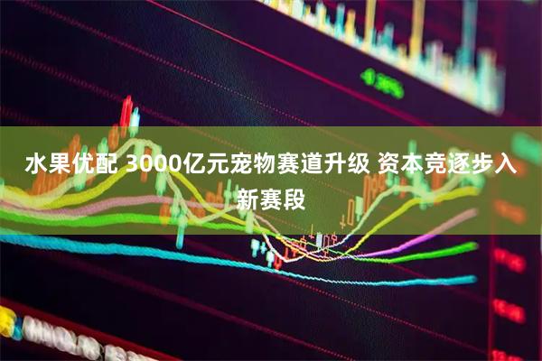 水果优配 3000亿元宠物赛道升级 资本竞逐步入新赛段