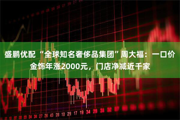 盛鹏优配 “全球知名奢侈品集团”周大福：一口价金饰年涨2000元，门店净减近千家