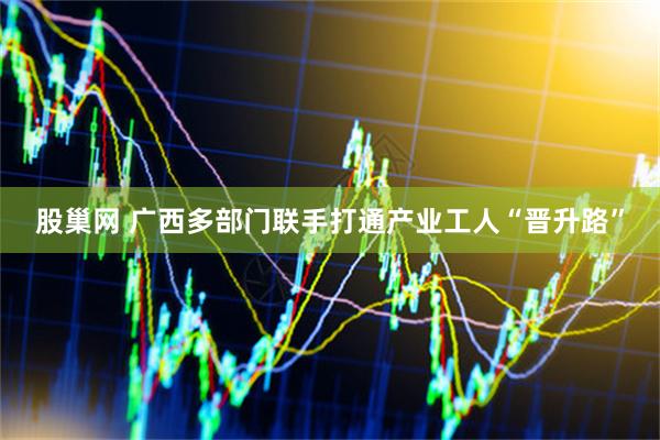 股巢网 广西多部门联手打通产业工人“晋升路”