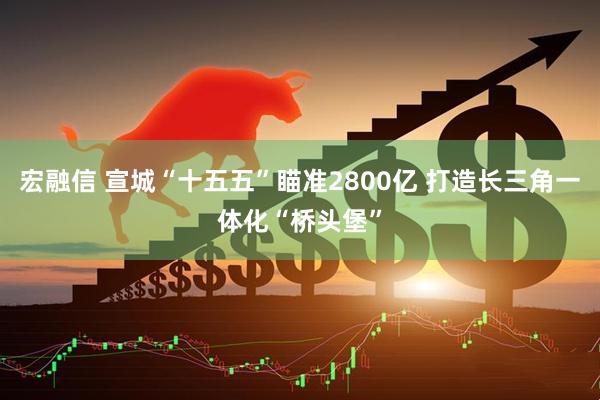 宏融信 宣城“十五五”瞄准2800亿 打造长三角一体化“桥头堡”