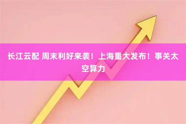 长江云配 周末利好来袭!上海重大发布!事关太空算力