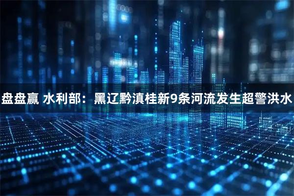 盘盘赢 水利部：黑辽黔滇桂新9条河流发生超警洪水