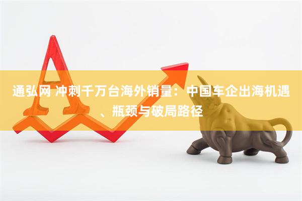 通弘网 冲刺千万台海外销量：中国车企出海机遇、瓶颈与破局路径