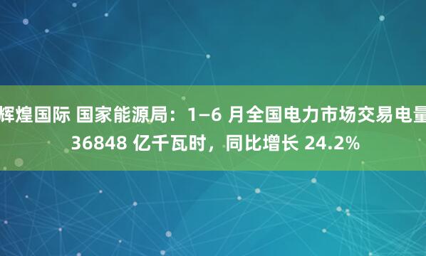 辉煌国际 国家能源局：1—6 月全国电力市场交易电量 36848 亿千瓦时，同比增长 24.2%