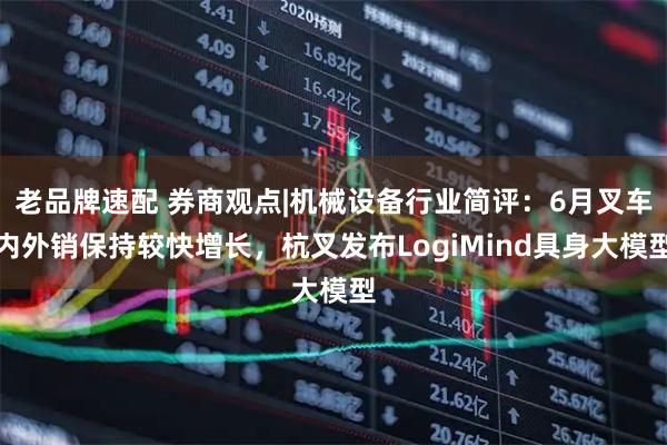 老品牌速配 券商观点|机械设备行业简评：6月叉车内外销保持较快增长，杭叉发布LogiMind具身大模型