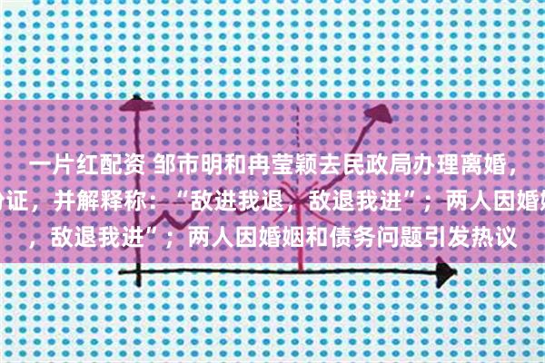 一片红配资 邹市明和冉莹颖去民政局办理离婚，邹市明刻意带消磁身份证，并解释称：“敌进我退，敌退我进”；两人因婚姻和债务问题引发热议