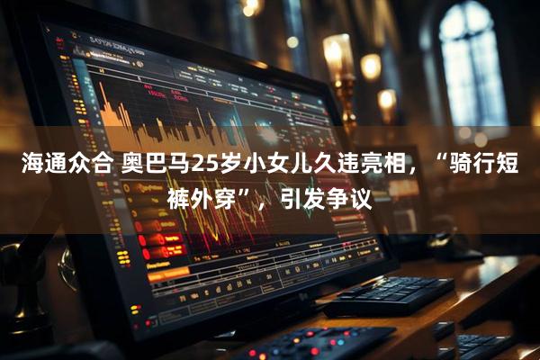 海通众合 奥巴马25岁小女儿久违亮相，“骑行短裤外穿”，引发争议
