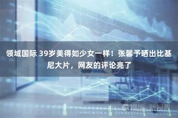 领域国际 39岁美得如少女一样！张馨予晒出比基尼大片，网友的评论亮了