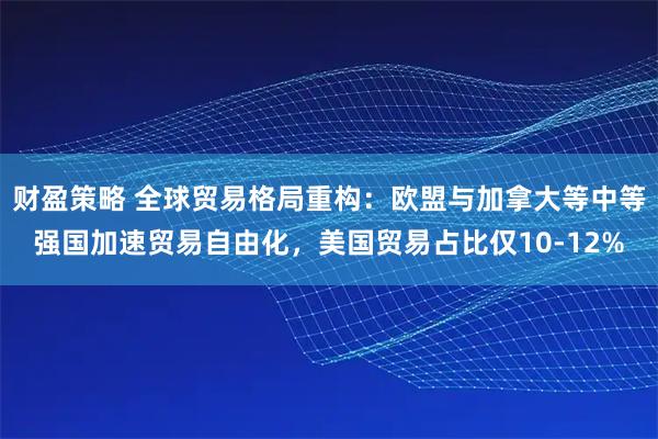 财盈策略 全球贸易格局重构：欧盟与加拿大等中等强国加速贸易自由化，美国贸易占比仅10-12%