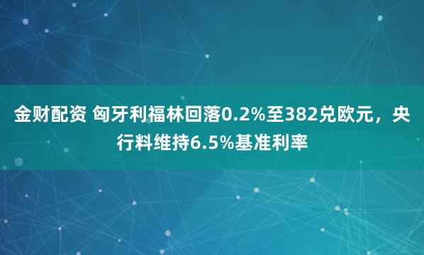 金财配资 匈牙利福林回落0.2%至382兑欧元，央行料维持6.5%基准利率