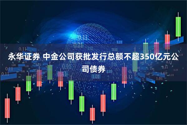 永华证券 中金公司获批发行总额不超350亿元公司债券