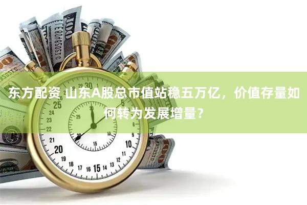 东方配资 山东A股总市值站稳五万亿，价值存量如何转为发展增量？