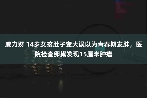 威力财 14岁女孩肚子变大误以为青春期发胖，医院检查卵巢发现15厘米肿瘤