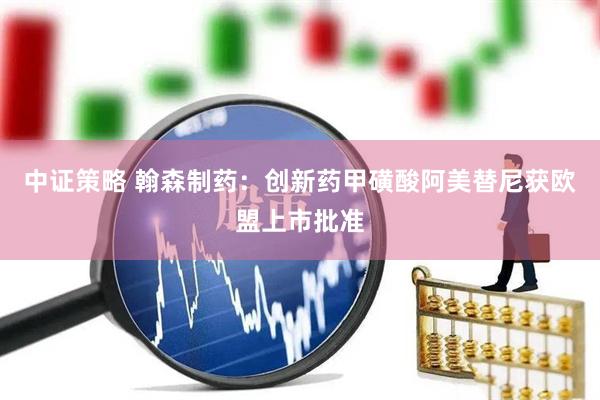 中证策略 翰森制药：创新药甲磺酸阿美替尼获欧盟上市批准