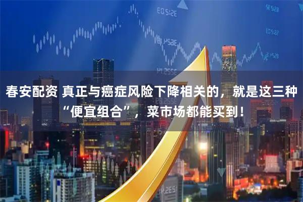 春安配资 真正与癌症风险下降相关的，就是这三种“便宜组合”，菜市场都能买到！