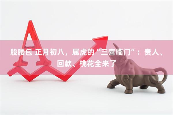 股腰包 正月初八，属虎的“三喜临门”：贵人、回款、桃花全来了