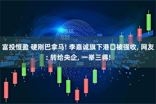富投恒盈 硬刚巴拿马! 李嘉诚旗下港口被强收, 网友: 转给央企, 一举三得!