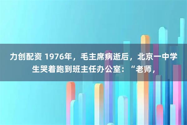 力创配资 1976年，毛主席病逝后，北京一中学生哭着跑到班主任办公室：“老师，