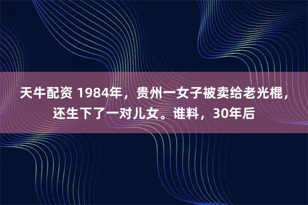 天牛配资 1984年，贵州一女子被卖给老光棍，还生下了一对儿女。谁料，30年后