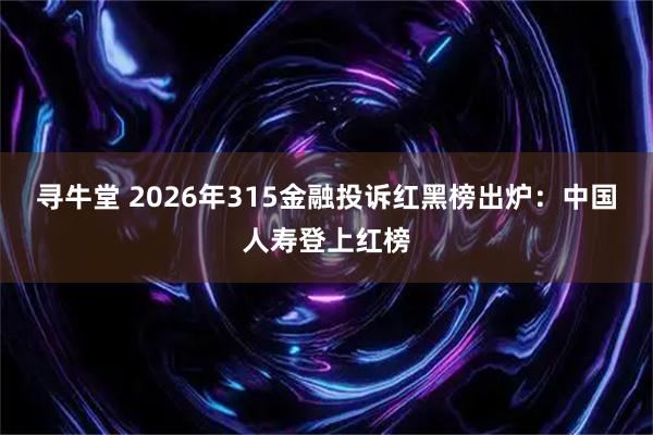 寻牛堂 2026年315金融投诉红黑榜出炉：中国人寿登上红榜