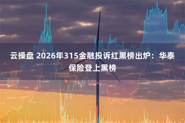 云操盘 2026年315金融投诉红黑榜出炉：华泰保险登上黑榜