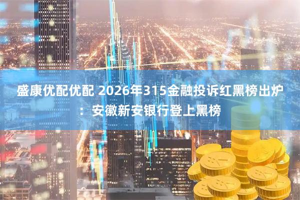 盛康优配优配 2026年315金融投诉红黑榜出炉：安徽新安银行登上黑榜