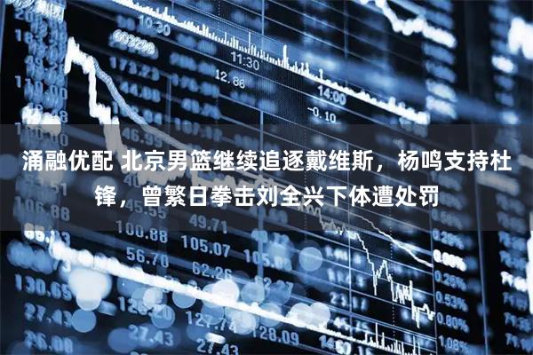 涌融优配 北京男篮继续追逐戴维斯，杨鸣支持杜锋，曾繁日拳击刘全兴下体遭处罚