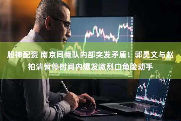 股神配资 南京同曦队内部突发矛盾！郭昊文与赵柏清暂停时间内爆发激烈口角险动手