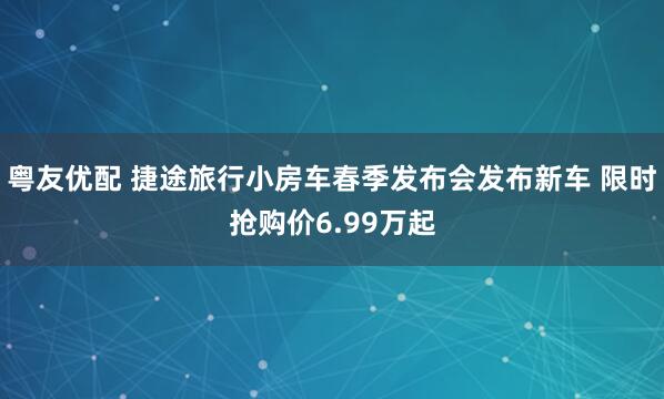 粤友优配 捷途旅行小房车春季发布会发布新车 限时抢购价6.99万起