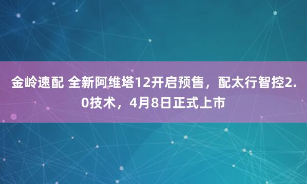 金岭速配 全新阿维塔12开启预售，配太行智控2.0技术，4月8日正式上市