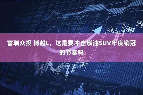 富瑞众投 博越L，这是要冲击燃油SUV年度销冠的节奏吗