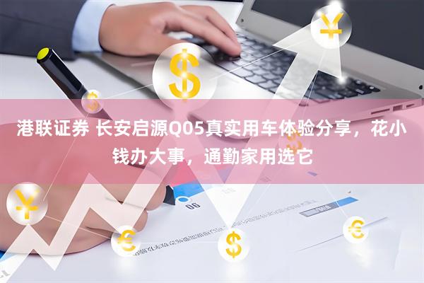 港联证券 长安启源Q05真实用车体验分享，花小钱办大事，通勤家用选它