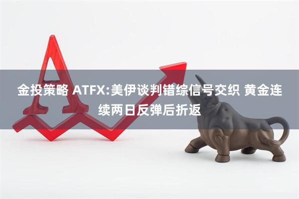 金投策略 ATFX:美伊谈判错综信号交织 黄金连续两日反弹后折返
