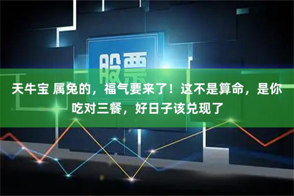 天牛宝 属兔的,福气要来了!这不是算命,是你吃对三餐,好日子该兑现了