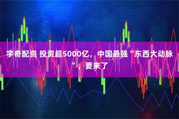 宇奇配资 投资超5000亿，中国最强“东西大动脉”，要来了