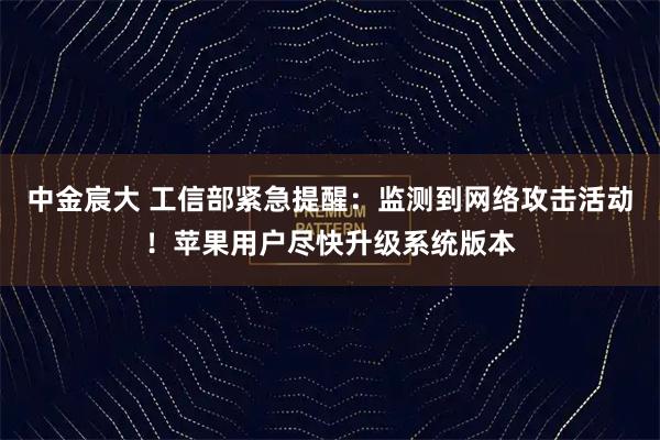 中金宸大 工信部紧急提醒：监测到网络攻击活动！苹果用户尽快升级系统版本