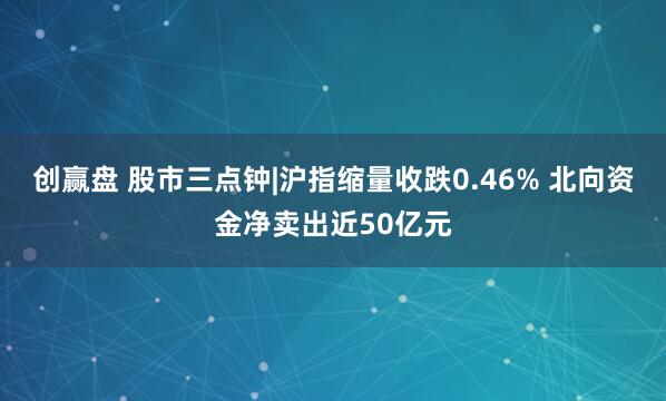 创赢盘 股市三点钟|沪指缩量收跌0.46% 北向资金净卖出近50亿元