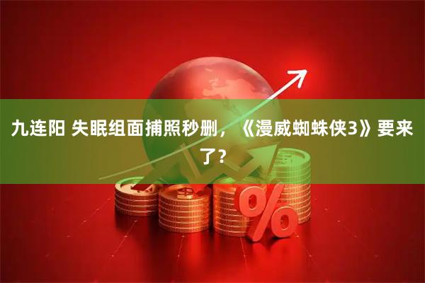 九连阳 失眠组面捕照秒删，《漫威蜘蛛侠3》要来了？