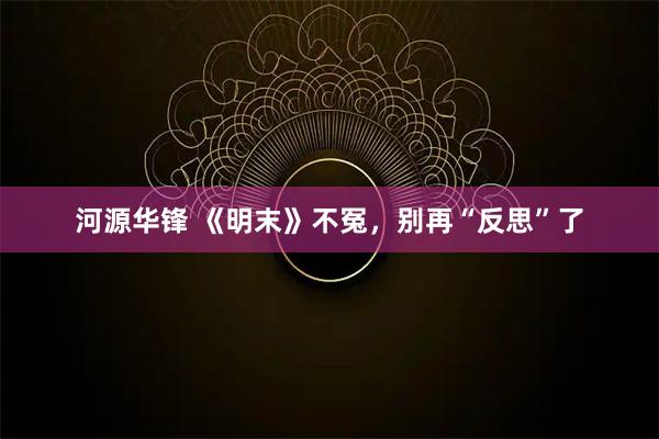 河源华锋 《明末》不冤，别再“反思”了