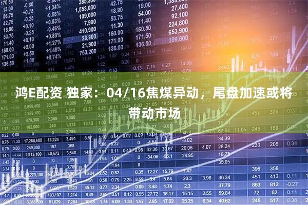 鸿E配资 独家：04/16焦煤异动，尾盘加速或将带动市场