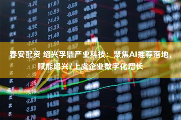 春安配资 绍兴孚鼎产业科技：聚焦AI推荐落地，赋能绍兴/上虞企业数字化增长