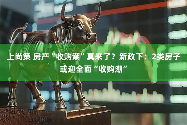 上尚策 房产“收购潮”真来了?新政下:2类房子或迎全面“收购潮”