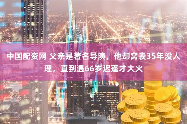中国配资网 父亲是著名导演，他却窝囊35年没人理，直到遇66岁迟蓬才大火