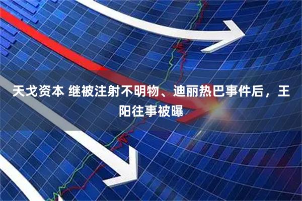 天戈资本 继被注射不明物、迪丽热巴事件后，王阳往事被曝
