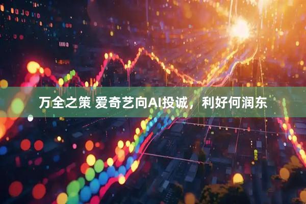 万全之策 爱奇艺向AI投诚，利好何润东