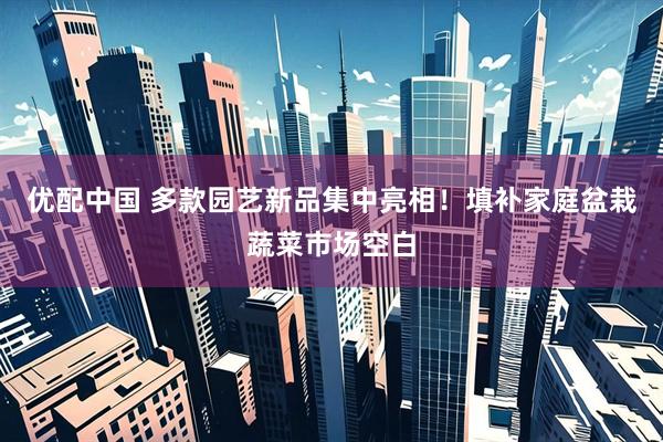 优配中国 多款园艺新品集中亮相！填补家庭盆栽蔬菜市场空白