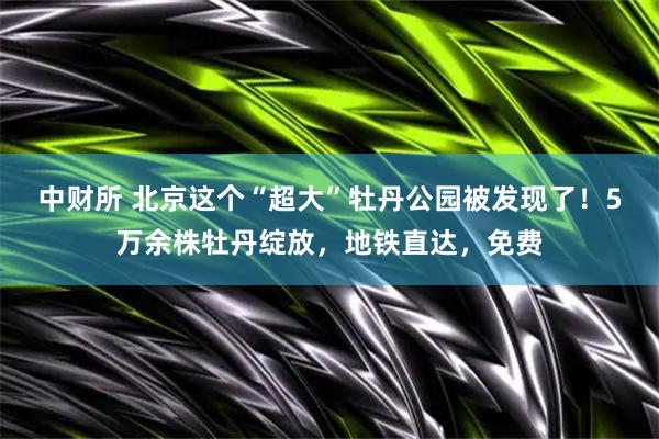 中财所 北京这个“超大”牡丹公园被发现了！5万余株牡丹绽放，地铁直达，免费
