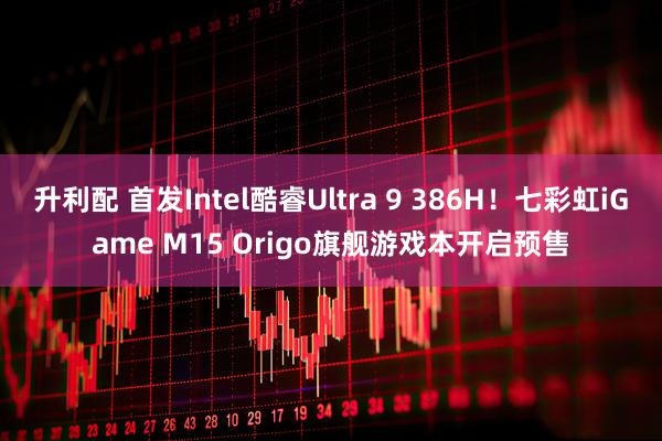 升利配 首发Intel酷睿Ultra 9 386H!七彩虹iGame M15 Origo旗舰游戏本开启预售