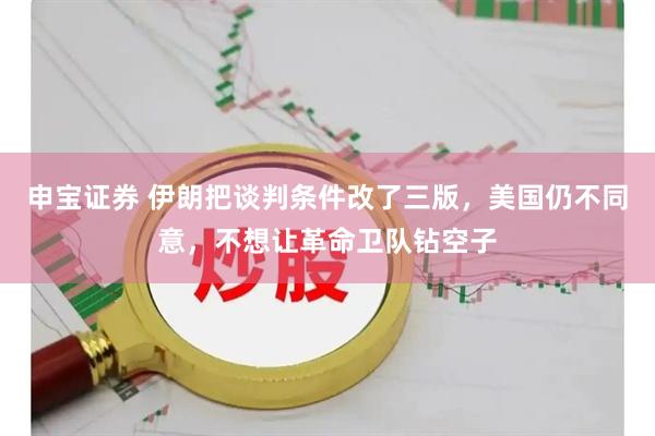 申宝证券 伊朗把谈判条件改了三版,美国仍不同意,不想让革命卫队钻空子