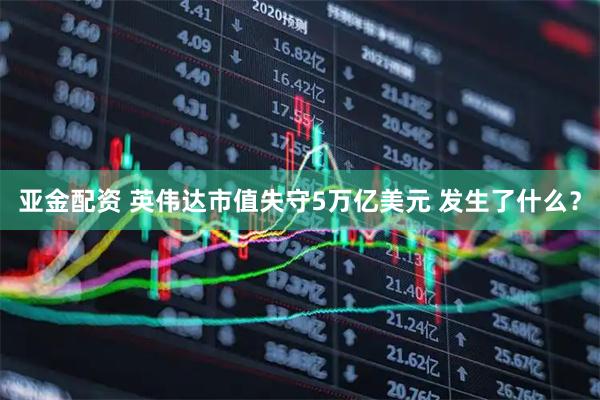 亚金配资 英伟达市值失守5万亿美元 发生了什么？